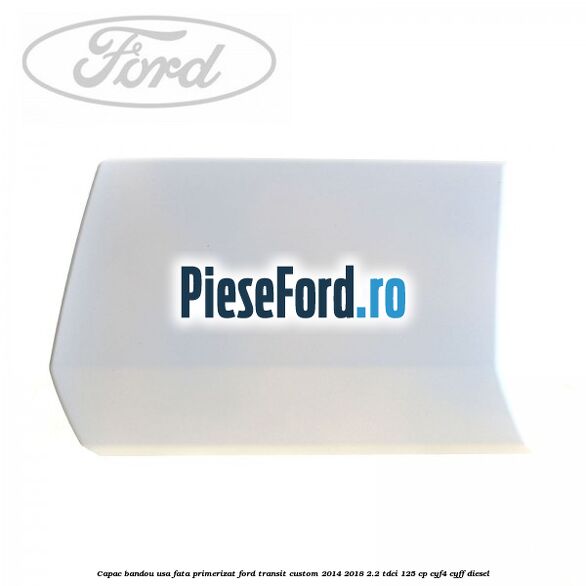 Capac bandou usa fata primerizat Ford Transit Custom 2014-2018 2.2 TDCi 125 cp CYF4, CYFF diesel