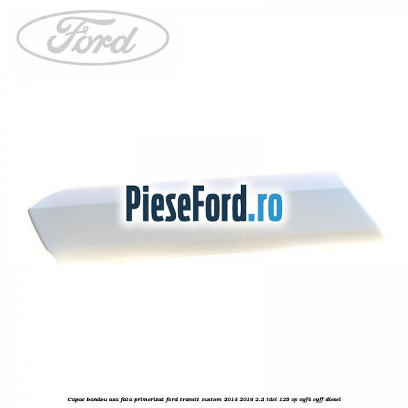 Capac bandou usa fata primerizat Ford Transit Custom 2014-2018 2.2 TDCi 125 cp CYF4, CYFF diesel