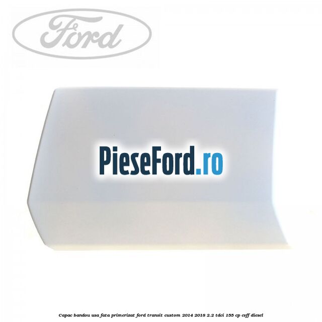 Capac bandou usa fata primerizat Ford Transit Custom 2014-2018 2.2 TDCi 155 cp CVFF diesel