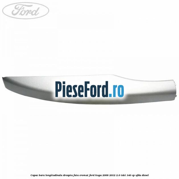 Capac bara longitudinala dreapta fata cromat Ford Kuga 2008-2012 2.0 TDCI 140 cp Capac bara longitudinala dreapta fata cromat Ford Kuga 2008-2012 2.0 TDCI 140 cp UFDA diesel