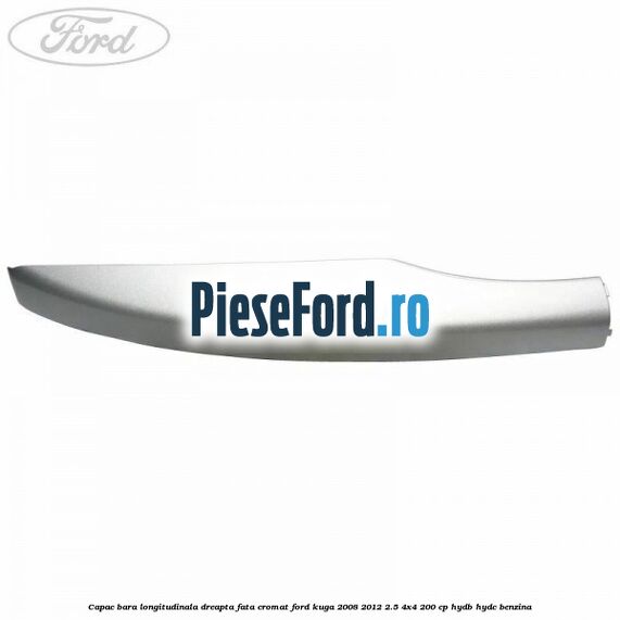 Capac bara longitudinala dreapta fata cromat Ford Kuga 2008-2012 2.5 4x4 200 cp HYDB, HYDC benzina