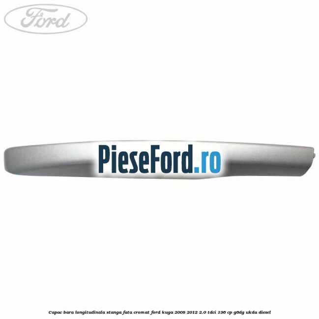 Capac bara longitudinala stanga fata cromat Ford Kuga 2008-2012 2.0 TDCi 136 cp G6DG, UKDA diesel