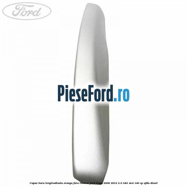 Capac bara longitudinala stanga fata cromat Ford Kuga 2008-2012 2.0 TDCI 4x4 140 cp UFDA diesel