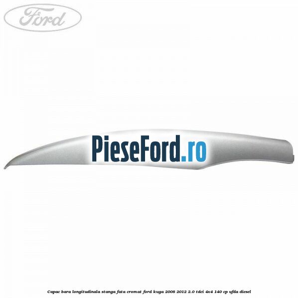 Capac bara longitudinala stanga fata cromat Ford Kuga 2008-2012 2.0 TDCI 4x4 140 cp UFDA diesel