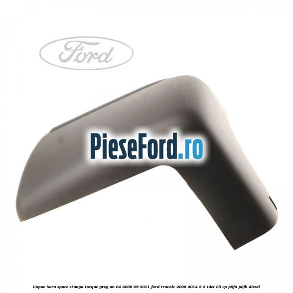 Capac bara spate stanga torque grey an 04/2006-09/2011 Ford Transit 2006-2014 2.2 TDCi 85 cp Capac bara spate stanga torque grey an 04/2006-09/2011 Ford Transit 2006-2014 2.2 TDCi 85 cp P8FA, P8FB diesel
