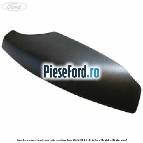 Capac bara transversala dreapta spate combi Ford Focus 2008-2011 2.0 TDCi 136 cp Capac bara transversala dreapta spate combi Ford Focus 2008-2011 2.0 TDCi 136 cp G6DA, G6DB, G6DD, G6DG diesel