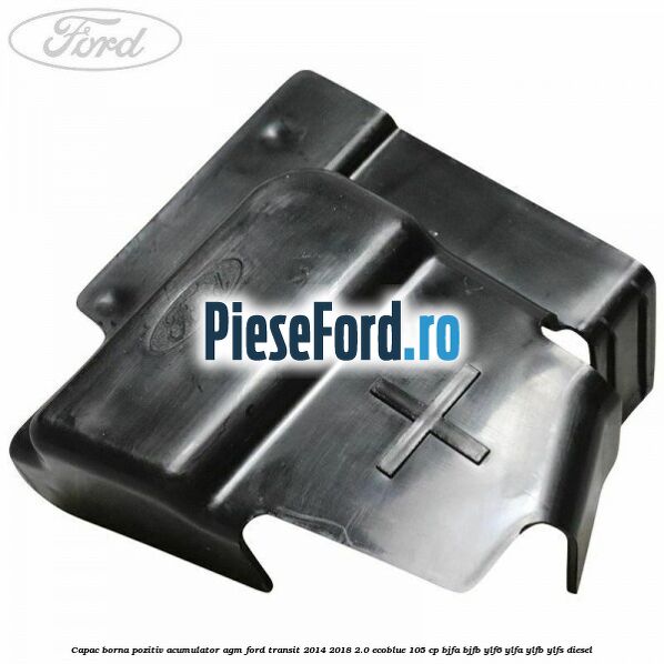 Capac borna pozitiv acumulator AGM Ford Transit 2014-2018 2.0 EcoBlue 105 cp BJFA, BJFB, YLF6, YLFA, YLFB, YLFS diesel