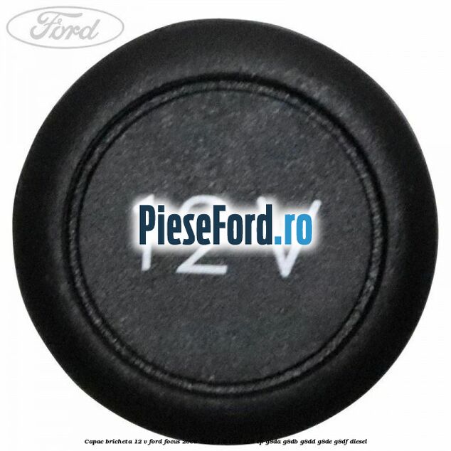 Capac bricheta 12 V Ford Focus 2008-2011 1.6 TDCi 109 cp Capac bricheta 12 V Ford Focus 2008-2011 1.6 TDCi 109 cp G8DA, G8DB, G8DD, G8DE, G8DF diesel