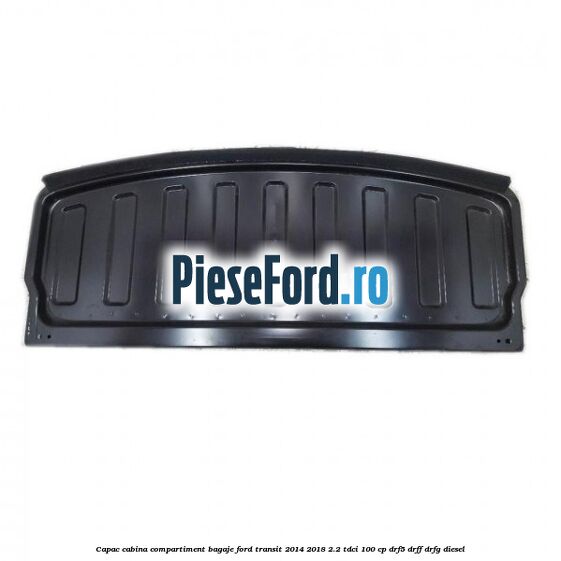Capac cabina compartiment bagaje Ford Transit 2014-2018 2.2 TDCi 100 cp DRF5, DRFF, DRFG diesel
