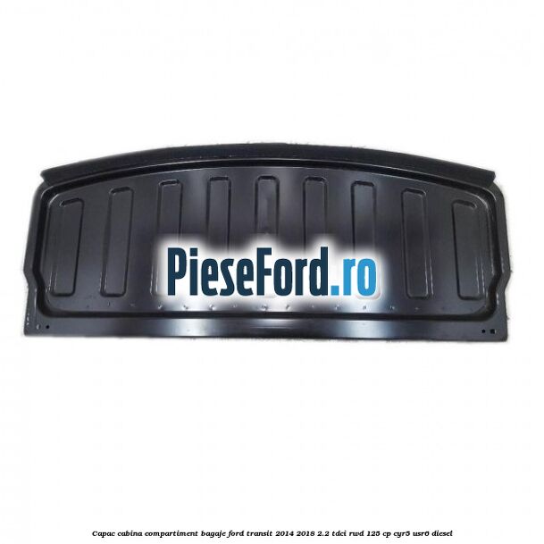 Capac cabina compartiment bagaje Ford Transit 2014-2018 2.2 TDCi RWD 125 cp CYR5, USR6 diesel