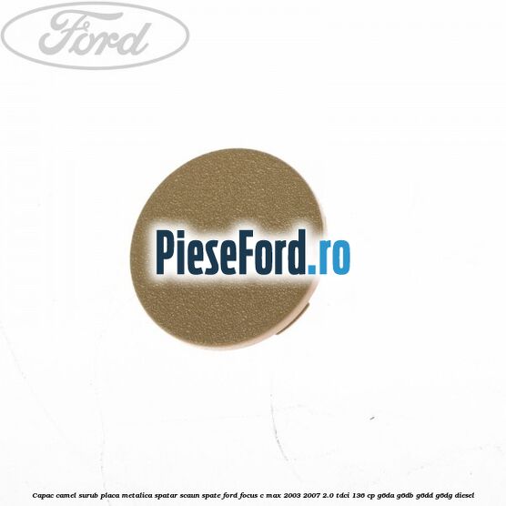 Capac camel surub placa metalica spatar scaun spate Ford Focus C-Max 2003-2007 2.0 TDCi 136 cp G6DA, G6DB, G6DD, G6DG diesel