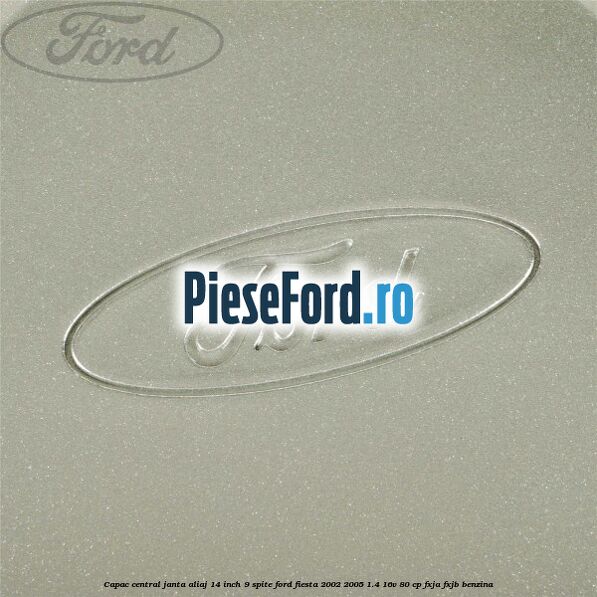 Capac central janta aliaj 14 inch 9 spite Ford Fiesta 2002-2005 1.4 16V 80 cp FXJA, FXJB benzina