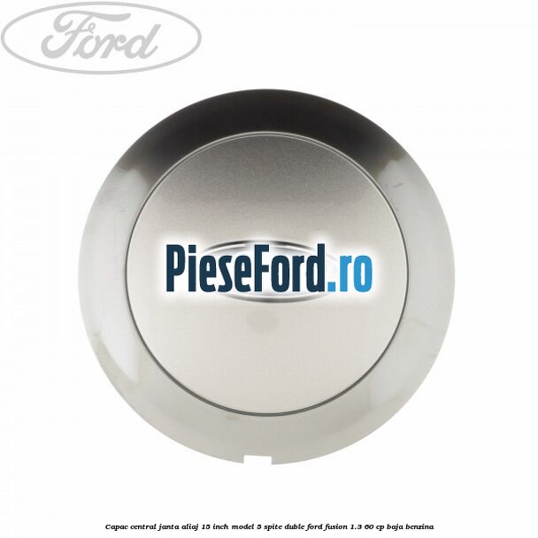 Capac central janta aliaj 15 inch model 5 spite duble Ford Fusion 1.3 60 cp BAJA benzina