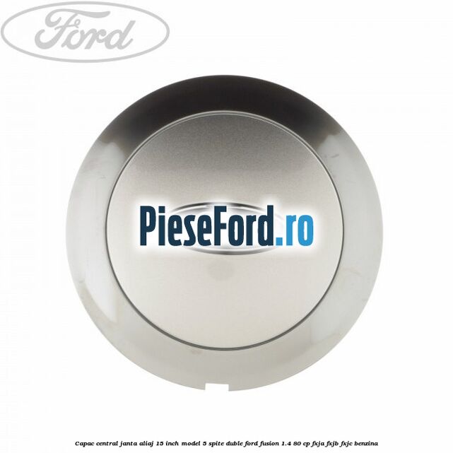 Capac central janta aliaj 15 inch model 5 spite duble Ford Fusion 1.4 80 cp FXJA, FXJB, FXJC benzina