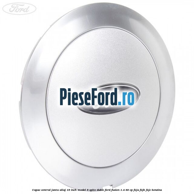 Capac central janta aliaj 15 inch model 5 spite duble Ford Fusion 1.4 80 cp FXJA, FXJB, FXJC benzina