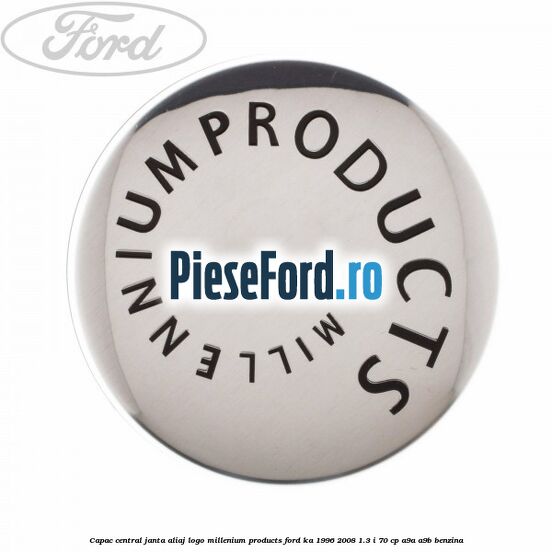 Capac central janta aliaj logo Millenium Products Ford Ka 1996-2008 1.3 i 70 cp A9A, A9B benzina