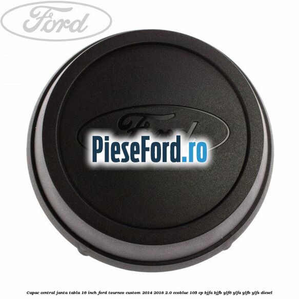 Capac central janta tabla 16 inch Ford Tourneo Custom 2014-2018 2.0 EcoBlue 105 cp Capac central janta tabla 16 inch Ford Tourneo Custom 2014-2018 2.0 EcoBlue 105 cp BJFA, BJFB, YLF6, YLFA, YLFB, YLFS diesel
