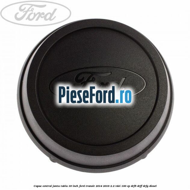 Capac central janta tabla 16 inch Ford Transit 2014-2018 2.2 TDCi 100 cp DRF5, DRFF, DRFG diesel
