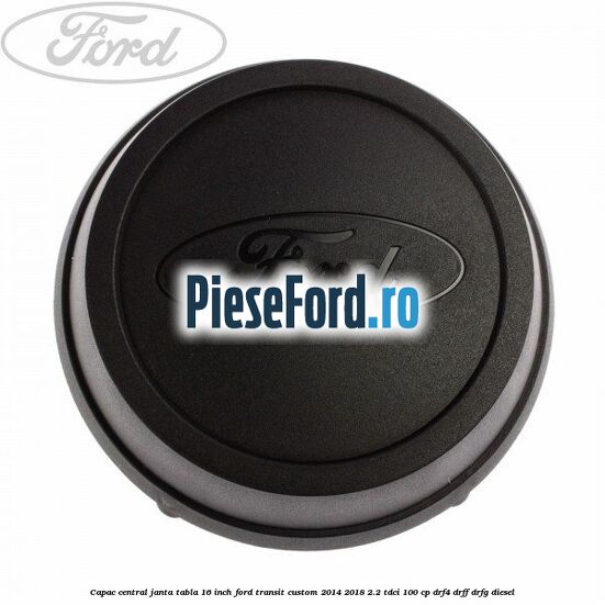 Capac central janta tabla 16 inch Ford Transit Custom 2014-2018 2.2 TDCi 100 cp DRF4, DRFF, DRFG diesel