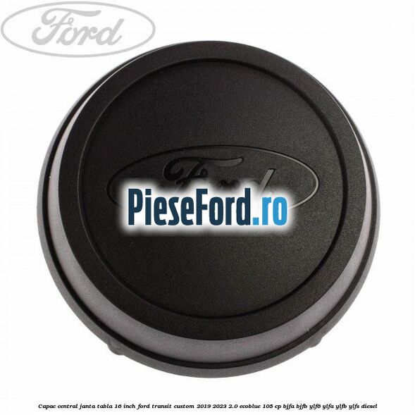 Capac central janta tabla 16 inch Ford Transit Custom 2019-2023 2.0 EcoBlue 105 cp BJFA, BJFB, YLF6, YLFA, YLFB, YLFS diesel