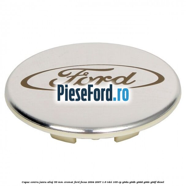 Capac centru janta aliaj 59 mm cromat Ford Focus 2004-2007 1.6 TDCi 109 cp G8DA, G8DB, G8DD, G8DE, G8DF diesel