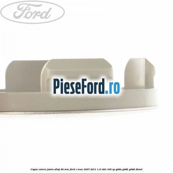 Capac centru janta aliaj 60 mm Ford C-Max 2007-2011 1.6 TDCi 109 cp Capac centru janta aliaj 60 mm Ford C-Max 2007-2011 1.6 TDCi 109 cp G8DA, G8DB, G8DD diesel