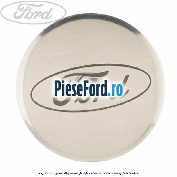 Capac centru janta aliaj 60 mm Ford Focus 2008-2011 2.5 RS 305 cp JZDA benzina