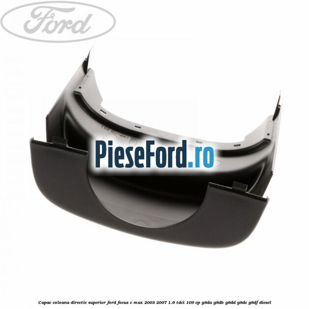 Capac coloana directie superior Ford Focus C-Max 2003-2007 1.6 TDCi 109 cp Capac coloana directie superior Ford Focus C-Max 2003-2007 1.6 TDCi 109 cp G8DA, G8DB, G8DD, G8DE, G8DF diesel