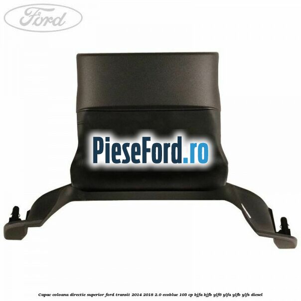 Capac coloana directie superior Ford Transit 2014-2018 2.0 EcoBlue 105 cp BJFA, BJFB, YLF6, YLFA, YLFB, YLFS diesel