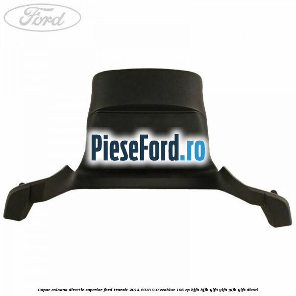 Capac coloana directie superior Ford Transit 2014-2018 2.0 EcoBlue 105 cp BJFA, BJFB, YLF6, YLFA, YLFB, YLFS diesel