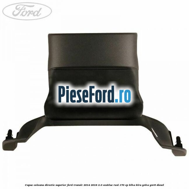 Capac coloana directie superior Ford Transit 2014-2018 2.0 EcoBlue RWD 170 cp BLHA, BLRA, YNHA, YNR6 diesel