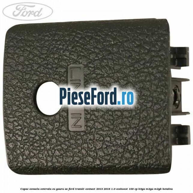 Capac consola centrala cu gaura AV Ford Transit Connect 2013-2018 1.0 EcoBoost 100 cp B3GA, M2GA, M2GB benzina