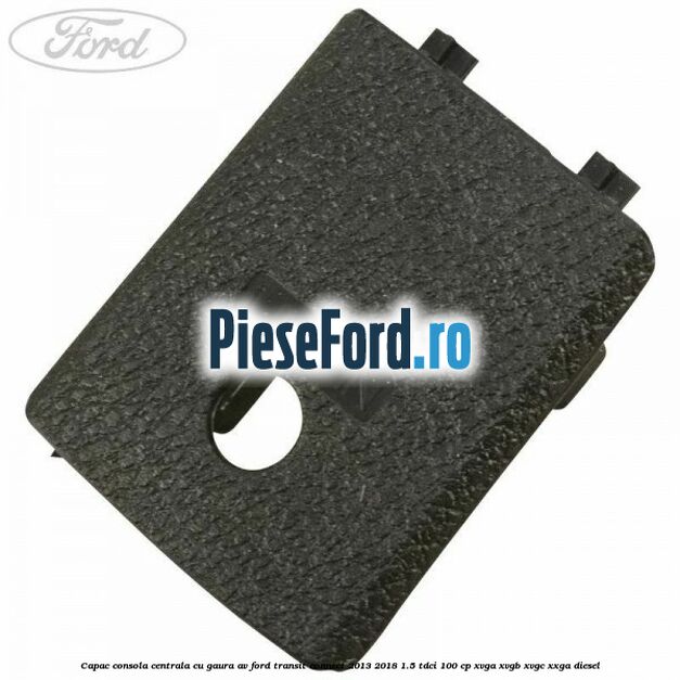 Capac consola centrala cu gaura AV Ford Transit Connect 2013-2018 1.5 TDCi 100 cp XVGA, XVGB, XVGC, XXGA diesel