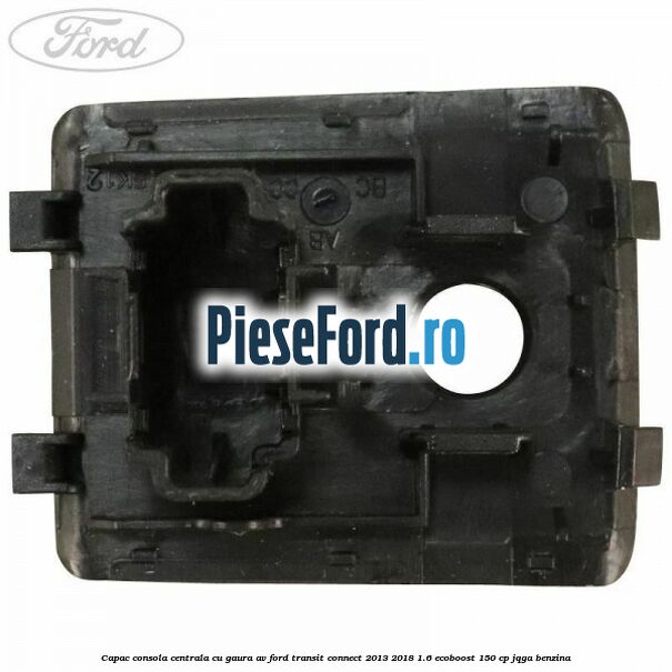 Capac consola centrala cu gaura AV Ford Transit Connect 2013-2018 1.6 EcoBoost 150 cp JQGA benzina