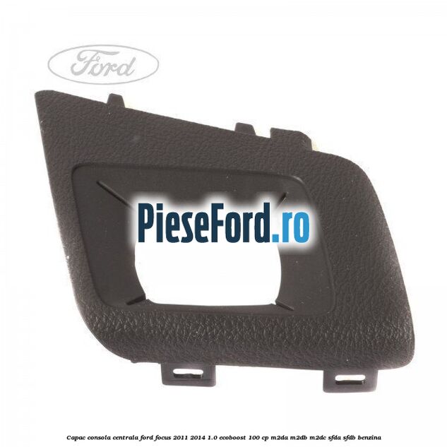 Capac consola centrala Ford Focus 2011-2014 1.0 EcoBoost 100 cp Capac consola centrala Ford Focus 2011-2014 1.0 EcoBoost 100 cp M2DA, M2DB, M2DC, SFDA, SFDB benzina
