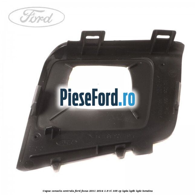 Capac consola centrala Ford Focus 2011-2014 1.6 Ti 105 cp IQDA, IQDB, IQDC benzina