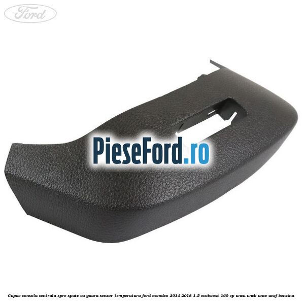 Capac consola centrala spre spate cu gaura senzor temperatura Ford Mondeo 2014-2018 1.5 EcoBoost 160 cp UNCA, UNCB, UNCE, UNCF benzina