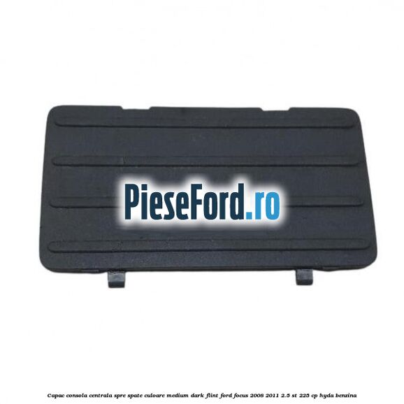 Capac consola centrala spre spate culoare medium dark flint Ford Focus 2008-2011 2.5 ST 225 cp HYDA benzina