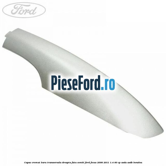 Capac cromat bara transversala dreapta fata combi Ford Focus 2008-2011 1.4 80 cp ASDA, ASDB benzina