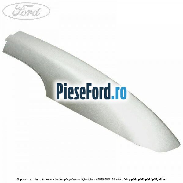 Capac cromat bara transversala dreapta fata combi Ford Focus 2008-2011 2.0 TDCi 136 cp Capac cromat bara transversala dreapta fata combi Ford Focus 2008-2011 2.0 TDCi 136 cp G6DA, G6DB, G6DD, G6DG diesel