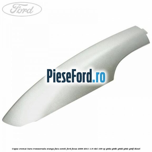 Capac cromat bara transversala stanga fata combi Ford Focus 2008-2011 1.6 TDCi 109 cp G8DA, G8DB, G8DD, G8DE, G8DF diesel