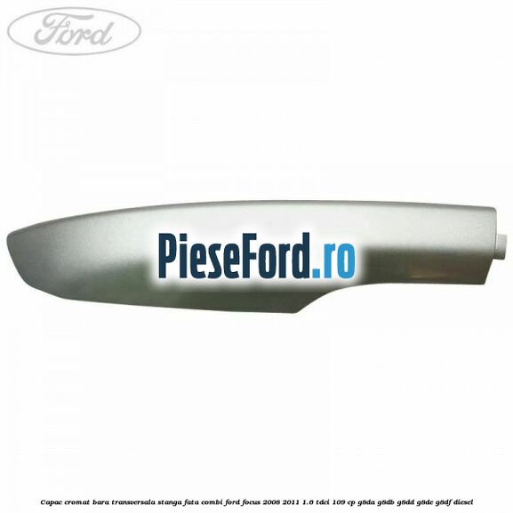 Capac cromat bara transversala stanga fata combi Ford Focus 2008-2011 1.6 TDCi 109 cp G8DA, G8DB, G8DD, G8DE, G8DF diesel