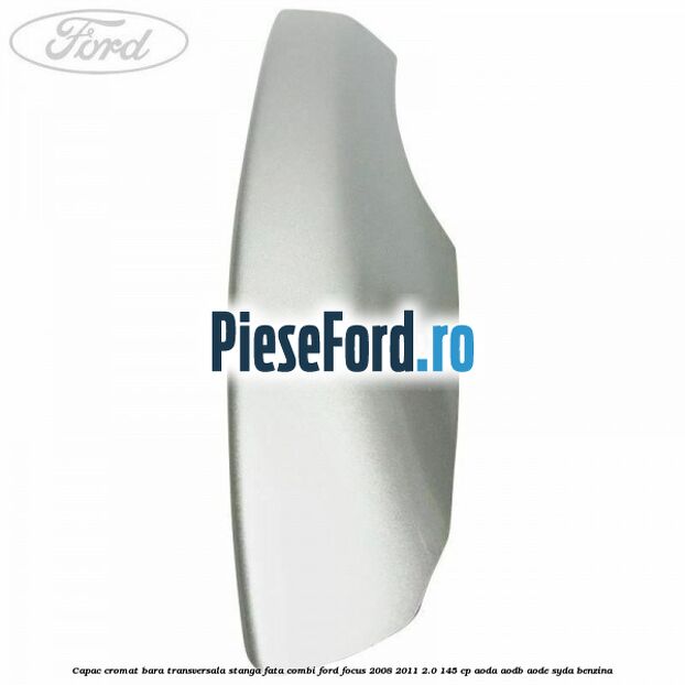 Capac cromat bara transversala stanga fata combi Ford Focus 2008-2011 2.0 145 cp AODA, AODB, AODE, SYDA benzina