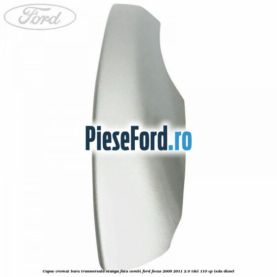 Capac cromat bara transversala stanga fata combi Ford Focus 2008-2011 2.0 TDCi 110 cp IXDA diesel