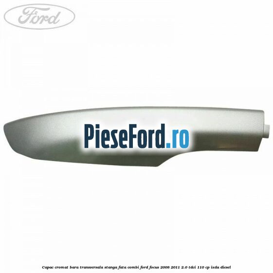 Capac cromat bara transversala stanga fata combi Ford Focus 2008-2011 2.0 TDCi 110 cp IXDA diesel