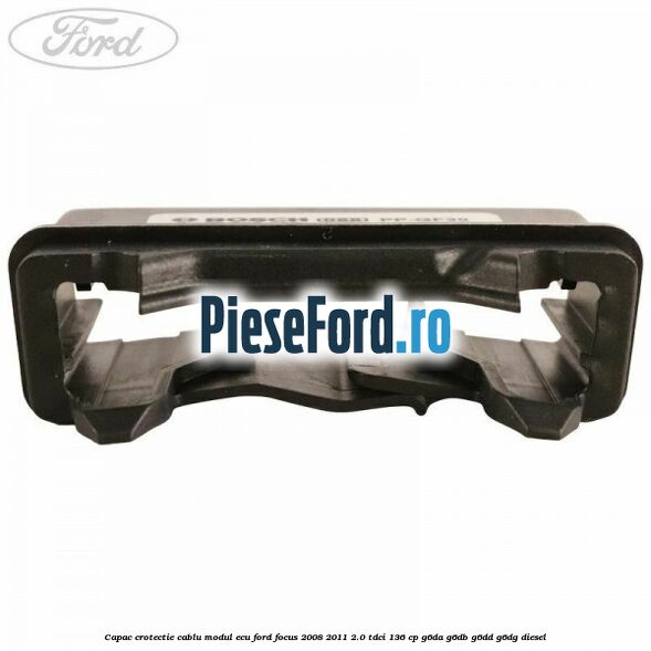 Capac crotectie cablu modul ECU Ford Focus 2008-2011 2.0 TDCi 136 cp Capac crotectie cablu modul ECU Ford Focus 2008-2011 2.0 TDCi 136 cp G6DA, G6DB, G6DD, G6DG diesel