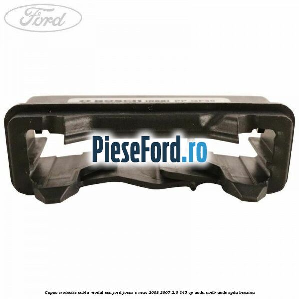 Capac crotectie cablu modul ECU Ford Focus C-Max 2003-2007 2.0 145 cp AODA, AODB, AODE, SYDA benzina