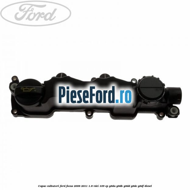 Capac culbutori Ford Focus 2008-2011 1.6 TDCi 109 cp Capac culbutori Ford Focus 2008-2011 1.6 TDCi 109 cp G8DA, G8DB, G8DD, G8DE, G8DF diesel