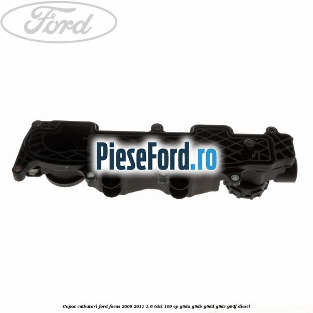 Capac culbutori Ford Focus 2008-2011 1.6 TDCi 109 cp Capac culbutori Ford Focus 2008-2011 1.6 TDCi 109 cp G8DA, G8DB, G8DD, G8DE, G8DF diesel
