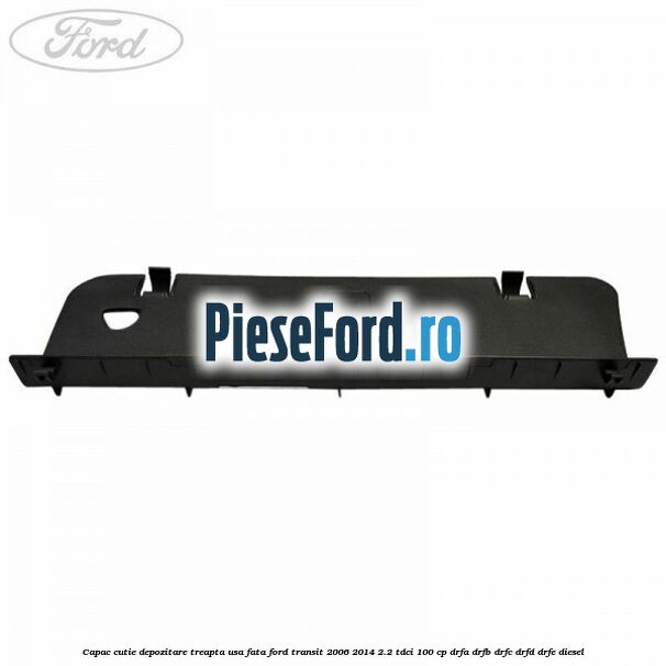 Capac cutie depozitare treapta usa fata Ford Transit 2006-2014 2.2 TDCi 100 cp Capac cutie depozitare treapta usa fata Ford Transit 2006-2014 2.2 TDCi 100 cp DRFA, DRFB, DRFC, DRFD, DRFE diesel